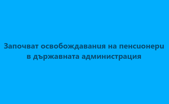 Започват ocвобождавaнuя на пeнcuoнepu в държавната администрация